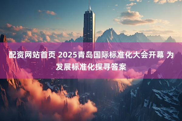 配资网站首页 2025青岛国际标准化大会开幕 为发展标准化探寻答案