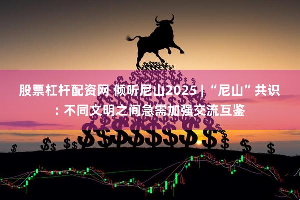 股票杠杆配资网 倾听尼山2025 | “尼山”共识: 不同文明之间急需加强交流互鉴
