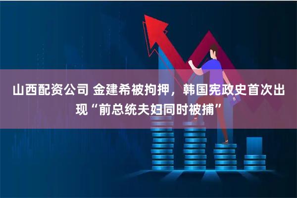 山西配资公司 金建希被拘押，韩国宪政史首次出现“前总统夫妇同时被捕”