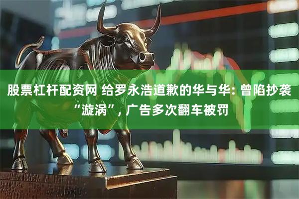 股票杠杆配资网 给罗永浩道歉的华与华: 曾陷抄袭“漩涡”, 广告多次翻车被罚