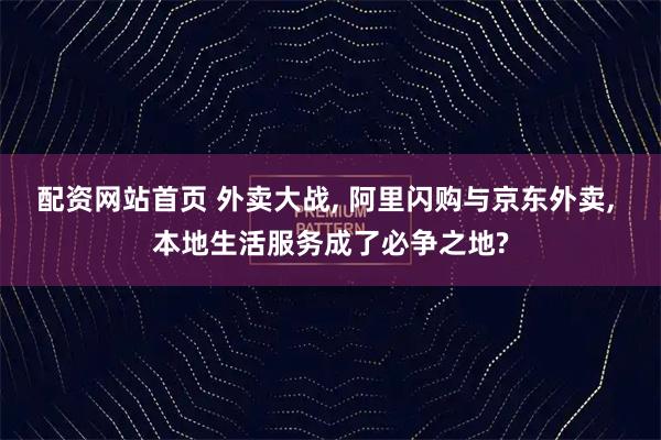 配资网站首页 外卖大战, 阿里闪购与京东外卖, 本地生活服务成了必争之地?