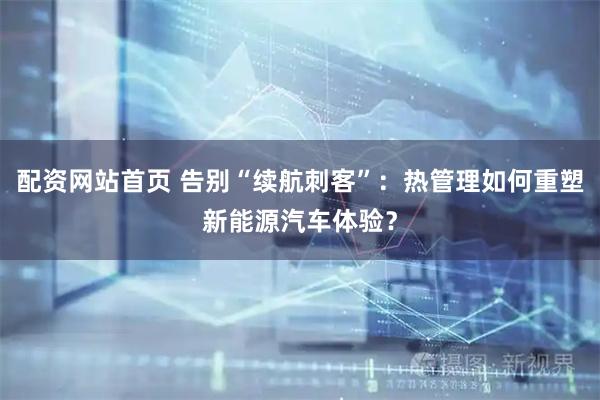 配资网站首页 告别“续航刺客”：热管理如何重塑新能源汽车体验？