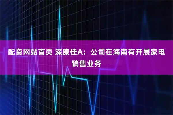 配资网站首页 深康佳A：公司在海南有开展家电销售业务