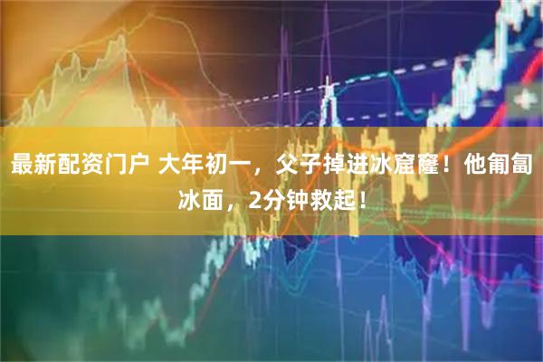 最新配资门户 大年初一，父子掉进冰窟窿！他匍匐冰面，2分钟救起！